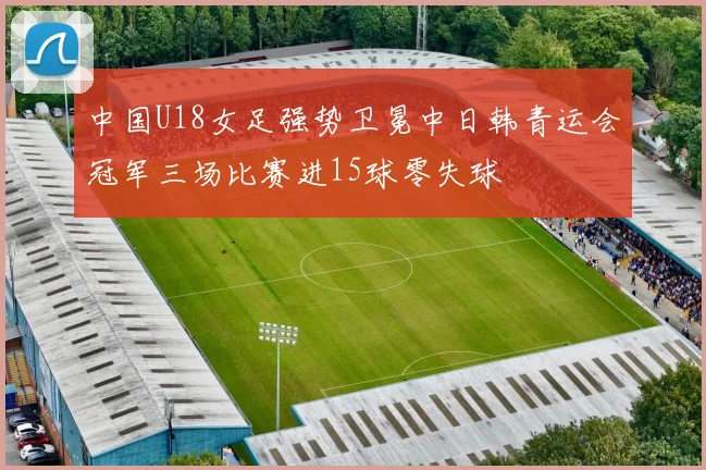 中国U18女足强势卫冕中日韩青运会冠军三场比赛进15球零失球