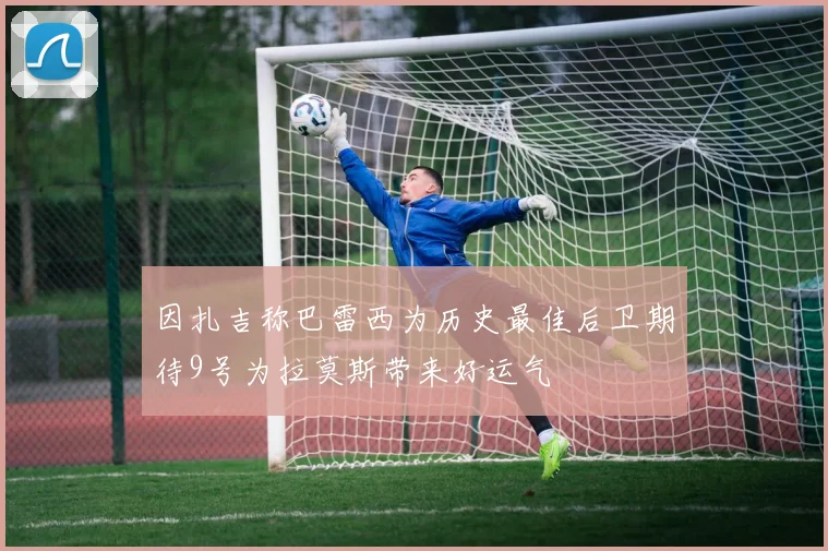 因扎吉称巴雷西为历史最佳后卫期待9号为拉莫斯带来好运气