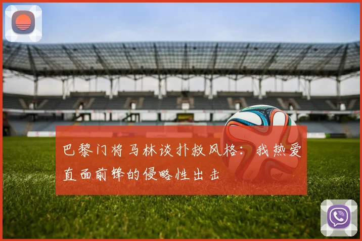 巴黎门将马林谈扑救风格：我热爱直面前锋的侵略性出击