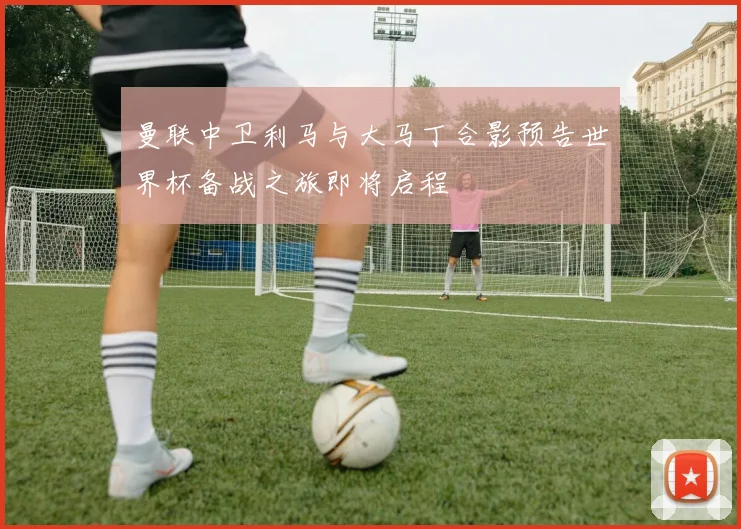 曼联中卫利马与大马丁合影预告世界杯备战之旅即将启程