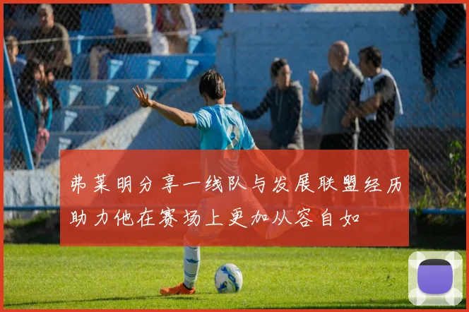 弗莱明分享一线队与发展联盟经历助力他在赛场上更加从容自如