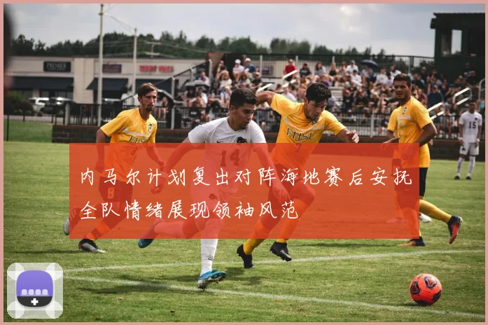 内马尔计划复出对阵海地赛后安抚全队情绪展现领袖风范