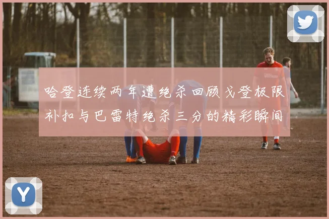 哈登连续两年遭绝杀回顾戈登极限补扣与巴雷特绝杀三分的精彩瞬间