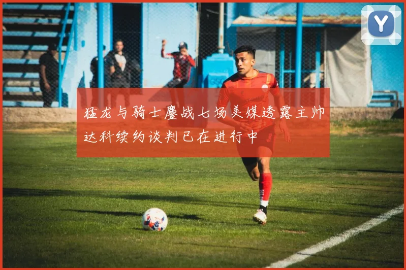 猛龙与骑士鏖战七场美媒透露主帅达科续约谈判已在进行中