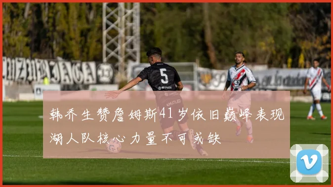 韩乔生赞詹姆斯41岁依旧巅峰表现湖人队核心力量不可或缺