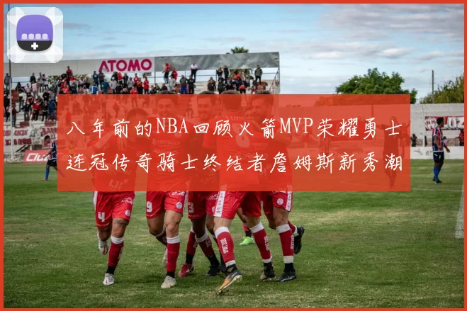 八年前的NBA回顾火箭MVP荣耀勇士连冠传奇骑士终结者詹姆斯新秀潮流涌动