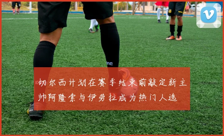 切尔西计划在赛季结束前敲定新主帅阿隆索与伊劳拉成为热门人选