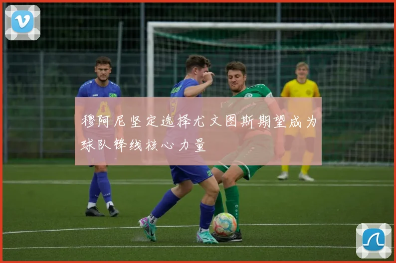穆阿尼坚定选择尤文图斯期望成为球队锋线核心力量