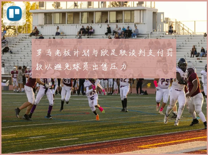 罗马老板计划与欧足联谈判支付罚款以避免球员出售压力