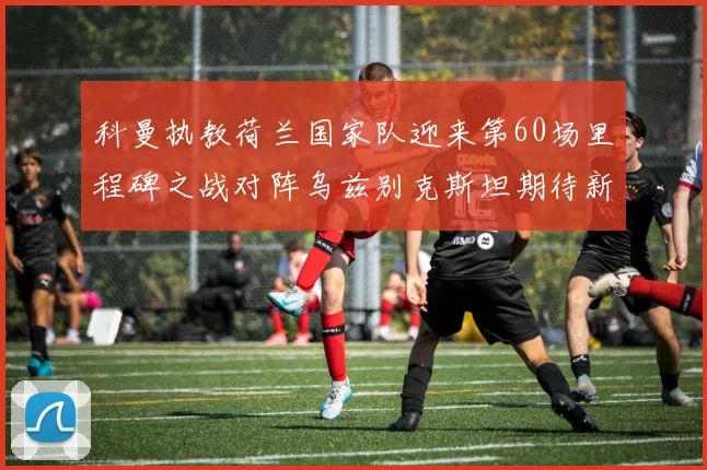 科曼执教荷兰国家队迎来第60场里程碑之战对阵乌兹别克斯坦期待新突破