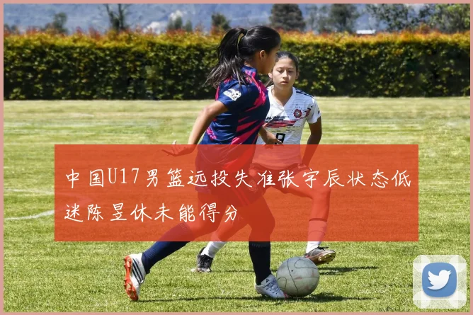 中国U17男篮远投失准张宇辰状态低迷陈昱休未能得分
