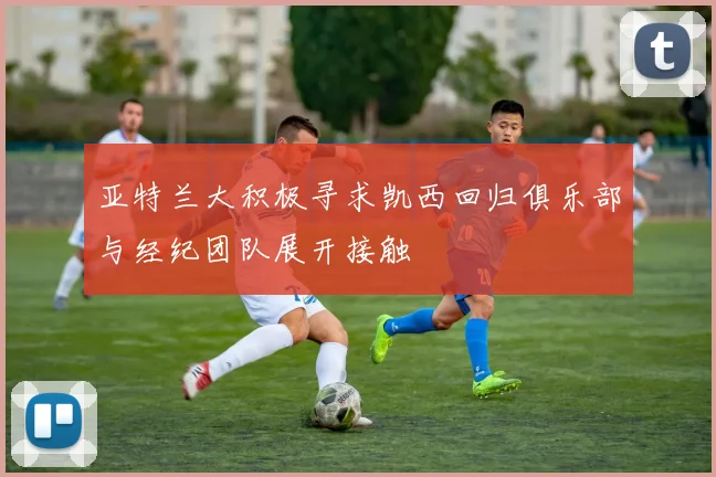 亚特兰大积极寻求凯西回归俱乐部与经纪团队展开接触