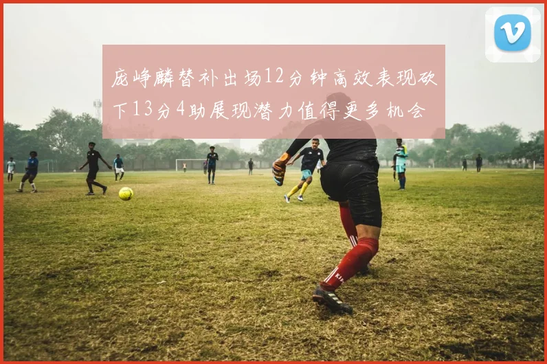 庞峥麟替补出场12分钟高效表现砍下13分4助展现潜力值得更多机会