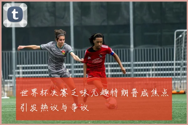 世界杯决赛乏味无趣特朗普成焦点引发热议与争议