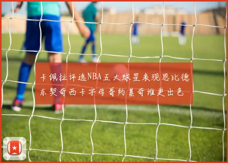 卡佩拉评选NBA五大球星表现恩比德东契奇西卡字母哥约基奇谁更出色