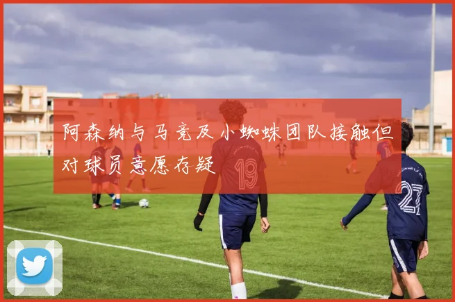 阿森纳与马竞及小蜘蛛团队接触但对球员意愿存疑