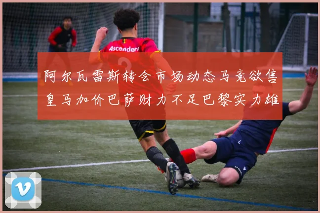 阿尔瓦雷斯转会市场动态马竞欲售皇马加价巴萨财力不足巴黎实力雄厚