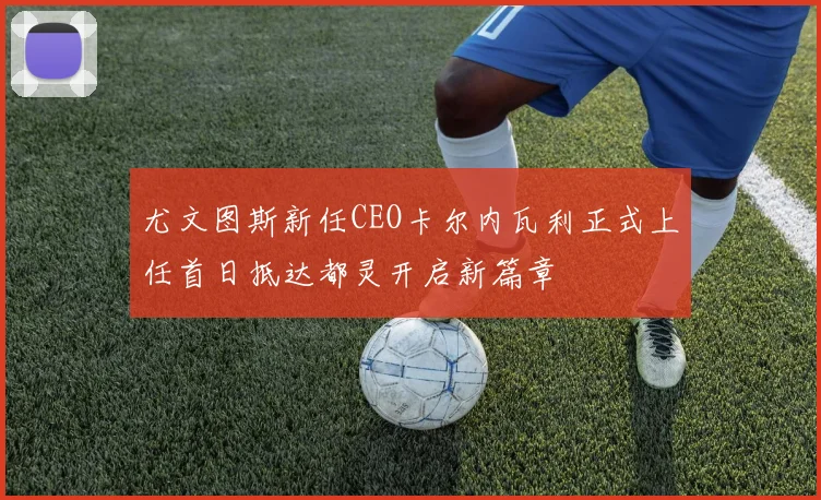 尤文图斯新任CEO卡尔内瓦利正式上任首日抵达都灵开启新篇章