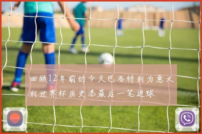 回顾12年前的今天巴洛特利为意大利世界杯历史添最后一笔进球