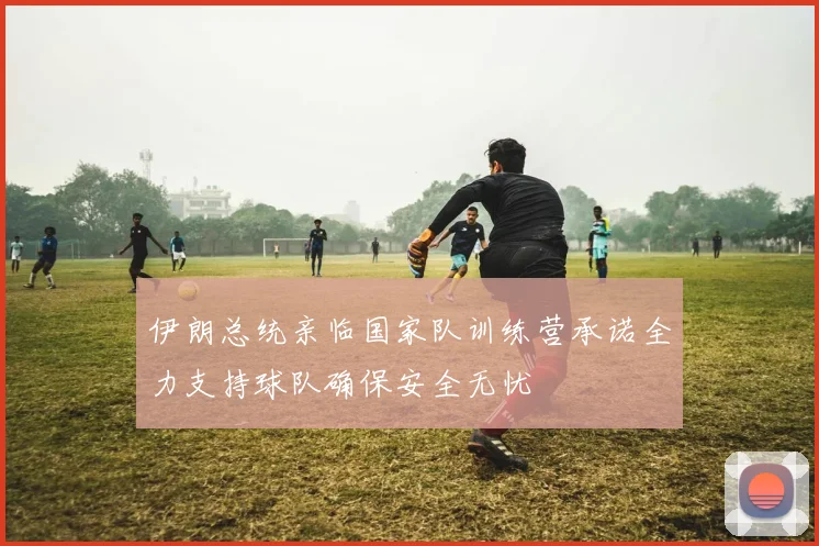 伊朗总统亲临国家队训练营承诺全力支持球队确保安全无忧