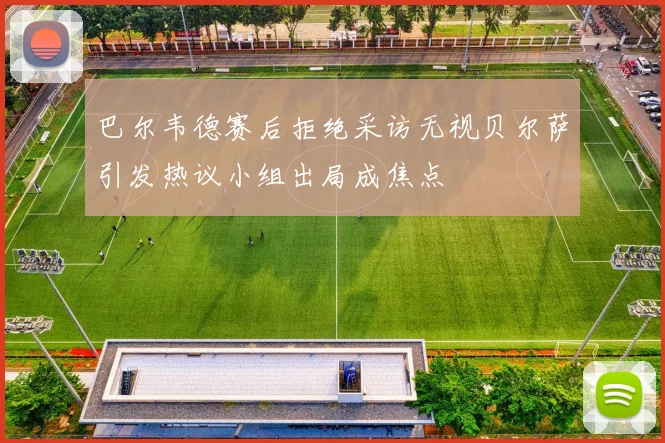 巴尔韦德赛后拒绝采访无视贝尔萨引发热议小组出局成焦点