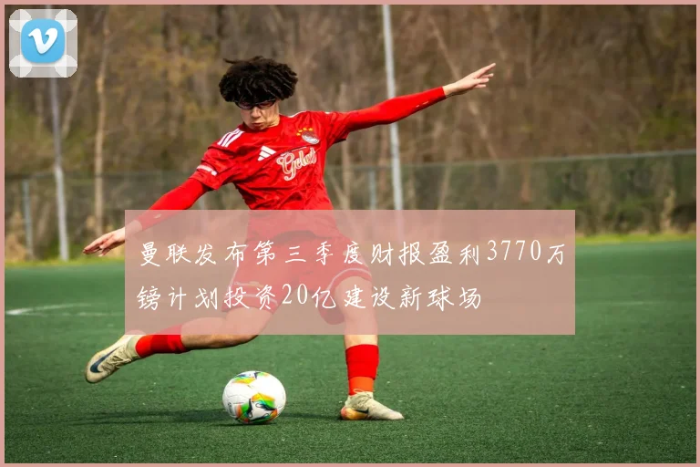 曼联发布第三季度财报盈利3770万镑计划投资20亿建设新球场